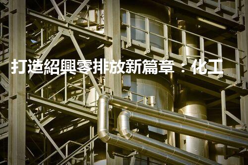 打造紹興零排放新篇章：化工廢水實現(xiàn)全流程清零！